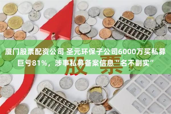 厦门股票配资公司 圣元环保子公司6000万买私募巨亏81%，涉事私募备案信息“名不副实”