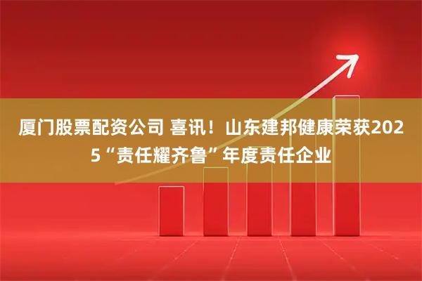 厦门股票配资公司 喜讯！山东建邦健康荣获2025“责任耀齐鲁”年度责任企业