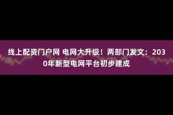 线上配资门户网 电网大升级！两部门发文：2030年新型电网平台初步建成