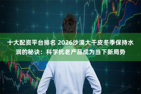 十大配资平台排名 2026沙漠大干皮冬季保持水润的秘诀：科学抗老产品成为当下新局势