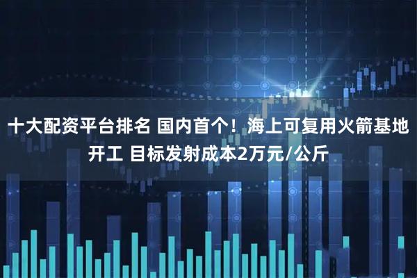 十大配资平台排名 国内首个！海上可复用火箭基地开工 目标发射成本2万元/公斤