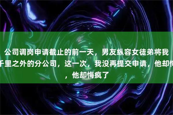 公司调岗申请截止的前一天，男友纵容女徒弟将我调往千里之外的分公司，这一次，我没再提交申请，他却悔疯了