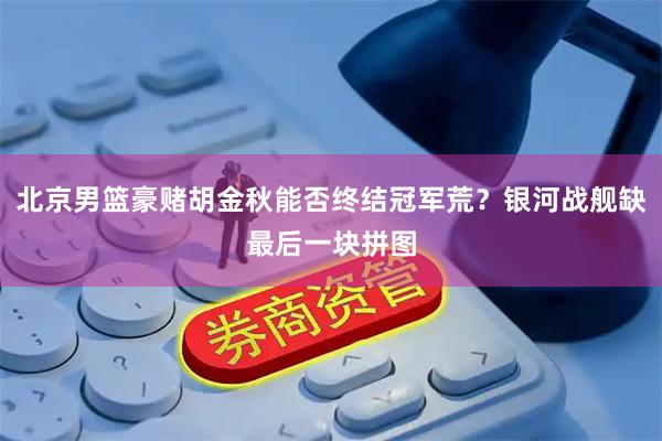 北京男篮豪赌胡金秋能否终结冠军荒？银河战舰缺最后一块拼图