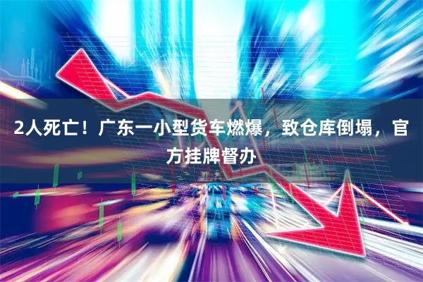 2人死亡！广东一小型货车燃爆，致仓库倒塌，官方挂牌督办