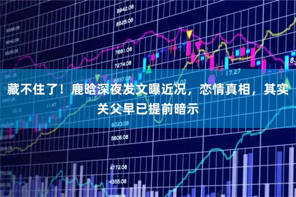 藏不住了！鹿晗深夜发文曝近况，恋情真相，其实关父早已提前暗示
