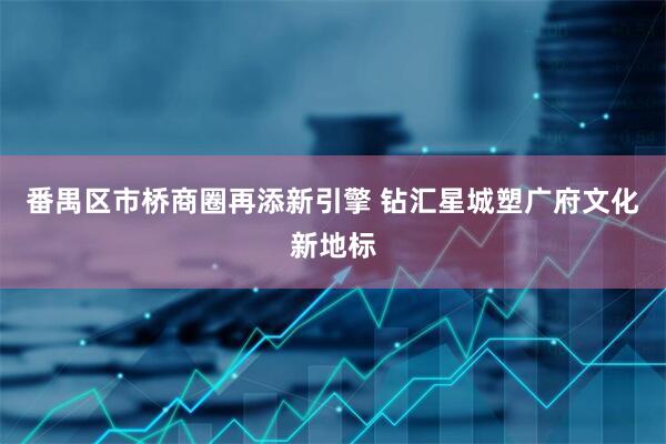 番禺区市桥商圈再添新引擎 钻汇星城塑广府文化新地标
