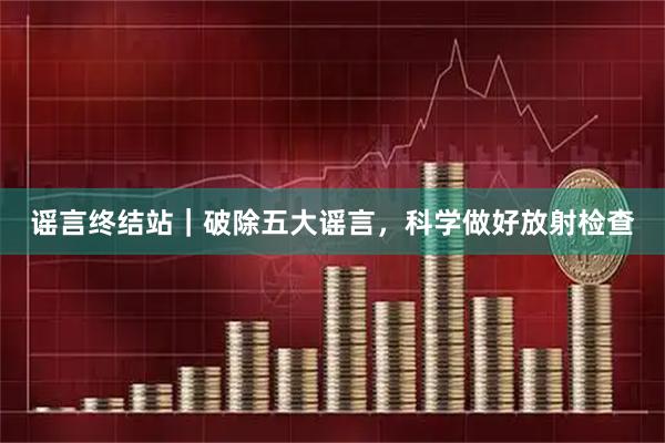谣言终结站｜破除五大谣言，科学做好放射检查
