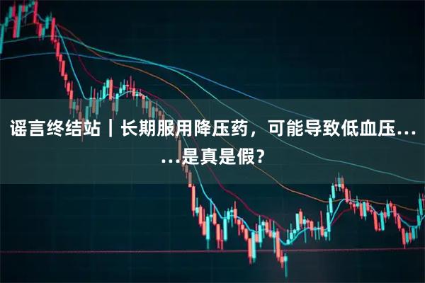 谣言终结站｜长期服用降压药，可能导致低血压……是真是假？
