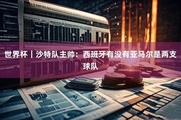 世界杯｜沙特队主帅：西班牙有没有亚马尔是两支球队