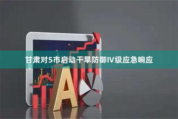 甘肃对5市启动干旱防御Ⅳ级应急响应