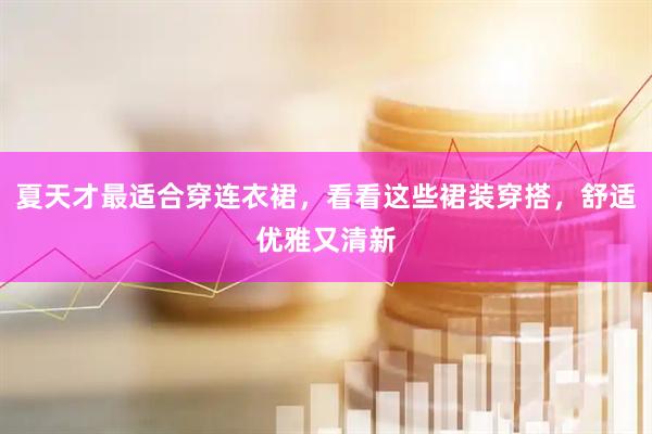 夏天才最适合穿连衣裙，看看这些裙装穿搭，舒适优雅又清新