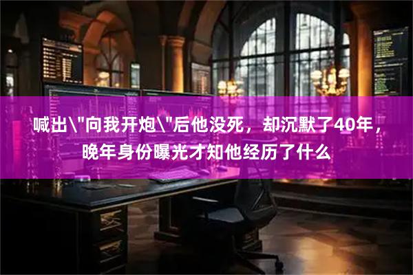 喊出＂向我开炮＂后他没死，却沉默了40年，晚年身份曝光才知他经历了什么