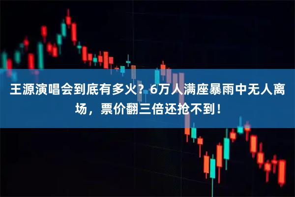 王源演唱会到底有多火？6万人满座暴雨中无人离场，票价翻三倍还抢不到！